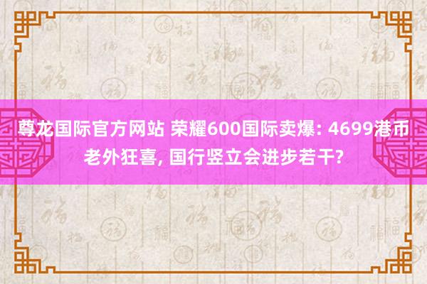 尊龙国际官方网站 荣耀600国际卖爆: 4699港币老外狂喜， 国行竖立会进步若干?
