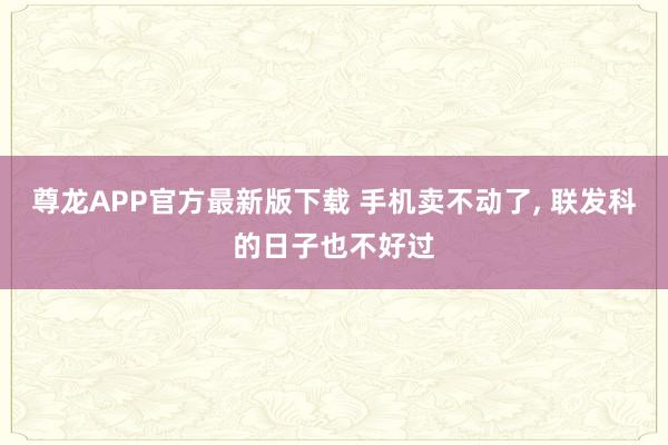 尊龙APP官方最新版下载 手机卖不动了， 联发科的日子也不好过