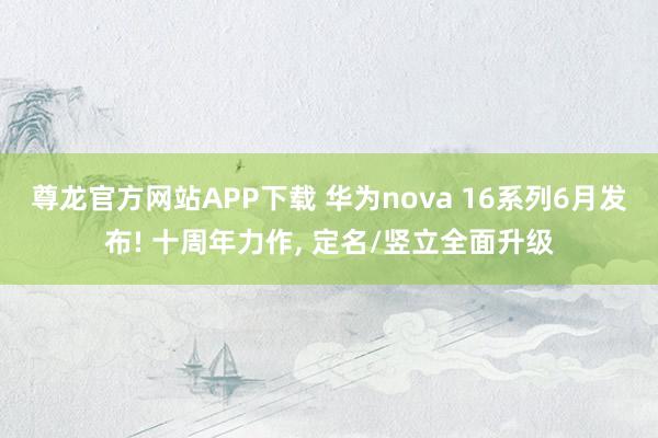尊龙官方网站APP下载 华为nova 16系列6月发布! 十周年力作， 定名/竖立全面升级