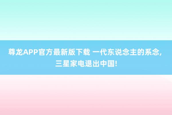 尊龙APP官方最新版下载 一代东说念主的系念， 三星家电退出中国!