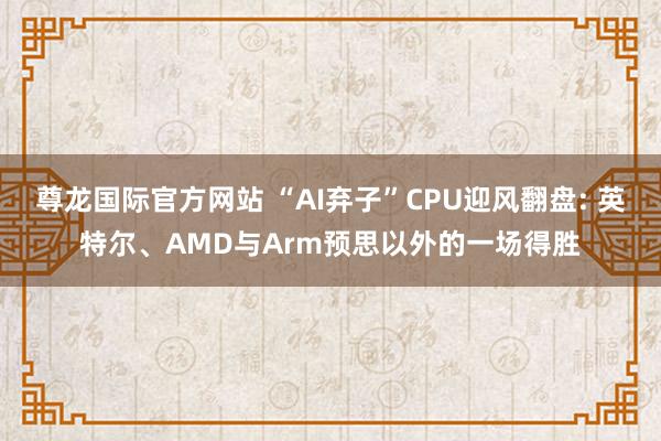 尊龙国际官方网站 “AI弃子”CPU迎风翻盘: 英特尔、AMD与Arm预思以外的一场得胜