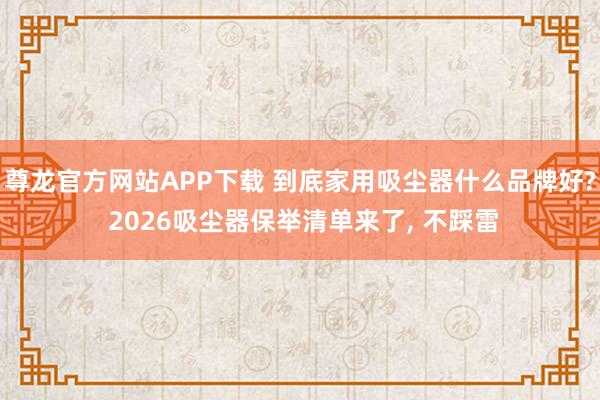 尊龙官方网站APP下载 到底家用吸尘器什么品牌好? 2026吸尘器保举清单来了， 不踩雷