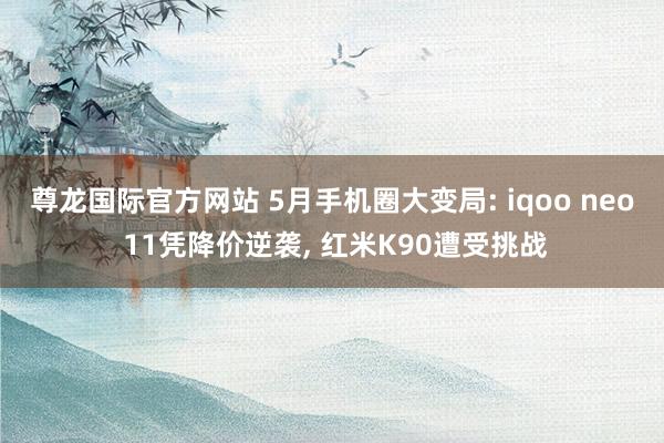 尊龙国际官方网站 5月手机圈大变局: iqoo neo 11凭降价逆袭, 红米K90遭受挑战