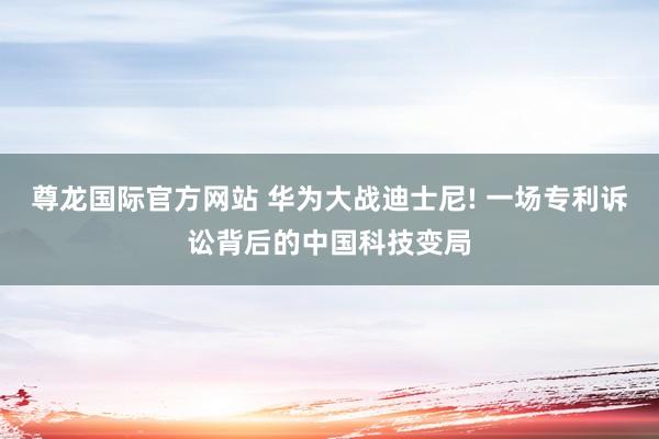 尊龙国际官方网站 华为大战迪士尼! 一场专利诉讼背后的中国科技变局