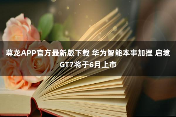 尊龙APP官方最新版下载 华为智能本事加捏 启境GT7将于6月上市