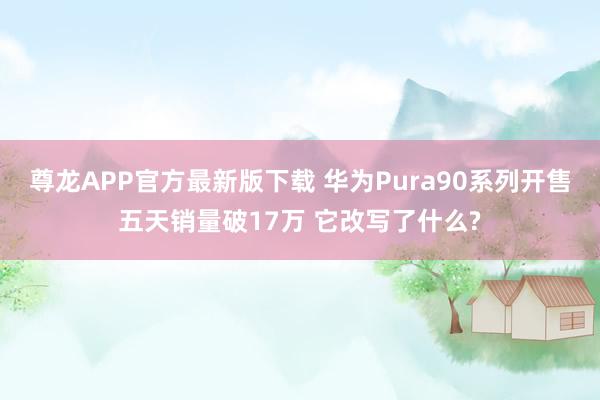 尊龙APP官方最新版下载 华为Pura90系列开售五天销量破17万 它改写了什么?