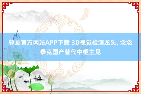 尊龙官方网站APP下载 3D视觉检测龙头， 念念泰克国产替代中枢主见