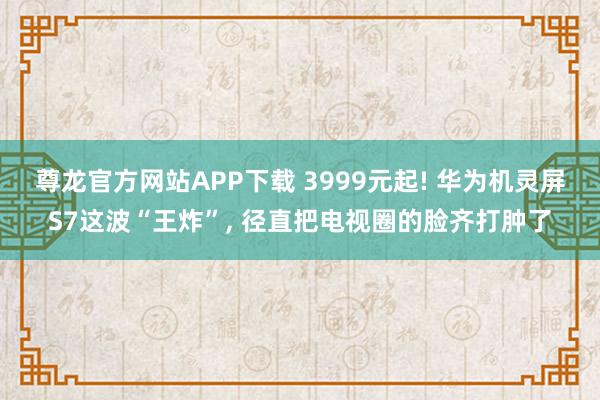 尊龙官方网站APP下载 3999元起! 华为机灵屏S7这波“王炸”， 径直把电视圈的脸齐打肿了