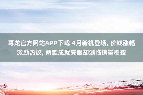 尊龙官方网站APP下载 4月新机登场， 价钱涨幅激励热议， 两款成就亮眼却濒临销量覆按