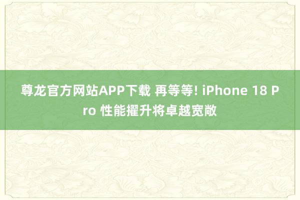 尊龙官方网站APP下载 再等等! iPhone 18 Pro 性能擢升将卓越宽敞