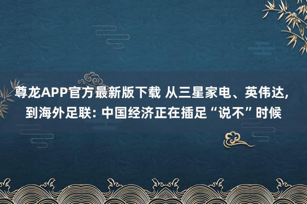 尊龙APP官方最新版下载 从三星家电、英伟达， 到海外足联: 中国经济正在插足“说不”时候