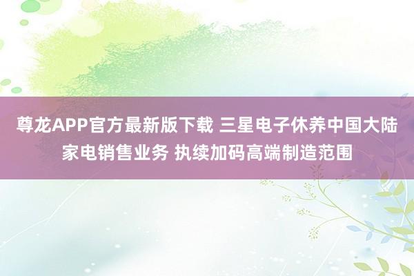 尊龙APP官方最新版下载 三星电子休养中国大陆家电销售业务 执续加码高端制造范围