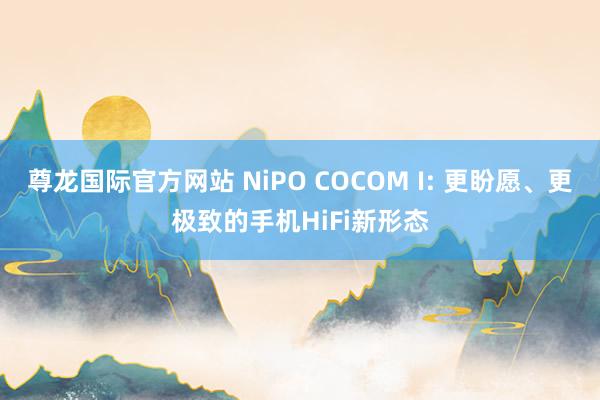 尊龙国际官方网站 NiPO COCOM I: 更盼愿、更极致的手机HiFi新形态