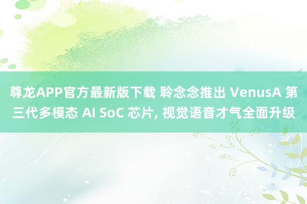 尊龙APP官方最新版下载 聆念念推出 VenusA 第三代多模态 AI SoC 芯片， 视觉语音才气全面升级