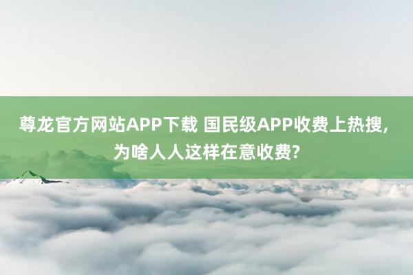 尊龙官方网站APP下载 国民级APP收费上热搜， 为啥人人这样在意收费?