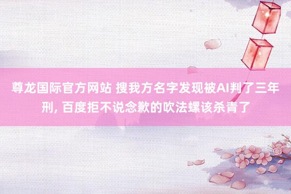 尊龙国际官方网站 搜我方名字发现被AI判了三年刑， 百度拒不说念歉的吹法螺该杀青了