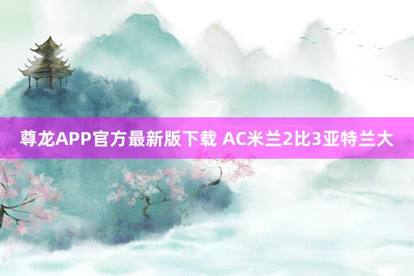 尊龙APP官方最新版下载 AC米兰2比3亚特兰大