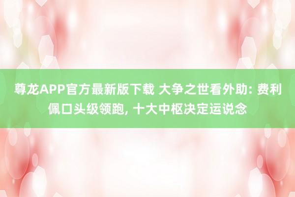尊龙APP官方最新版下载 大争之世看外助: 费利佩口头级领跑， 十大中枢决定运说念