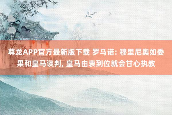尊龙APP官方最新版下载 罗马诺: 穆里尼奥如委果和皇马谈判， 皇马由衷到位就会甘心执教