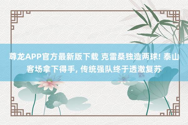 尊龙APP官方最新版下载 克雷桑独造两球! 泰山客场拿下得手， 传统强队终于透澈复苏