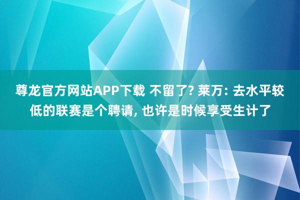 尊龙官方网站APP下载 不留了? 莱万: 去水平较低的联赛是个聘请， 也许是时候享受生计了