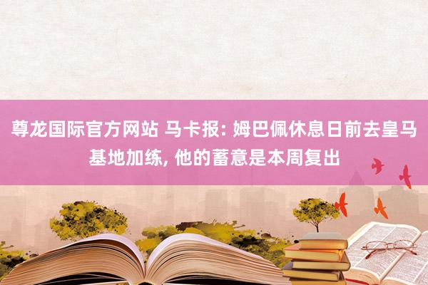 尊龙国际官方网站 马卡报: 姆巴佩休息日前去皇马基地加练， 他的蓄意是本周复出