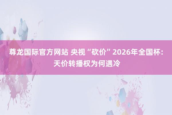 尊龙国际官方网站 央视“砍价”2026年全国杯: 天价转播权为何遇冷