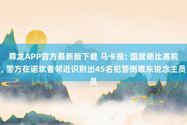 尊龙APP官方最新版下载 马卡报: 国度德比赛前， 警方在诺坎普邻近识别出45名犯警倒票东说念主员