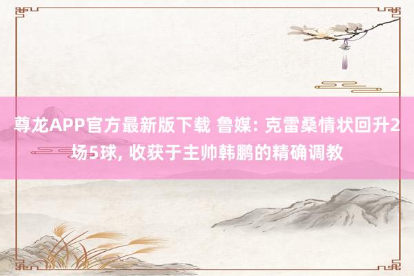尊龙APP官方最新版下载 鲁媒: 克雷桑情状回升2场5球， 收获于主帅韩鹏的精确调教