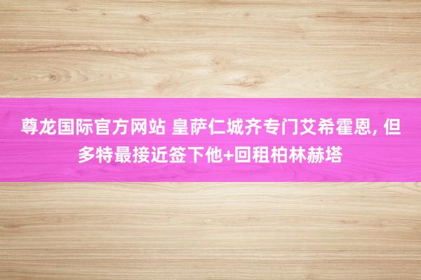 尊龙国际官方网站 皇萨仁城齐专门艾希霍恩， 但多特最接近签下他+回租柏林赫塔
