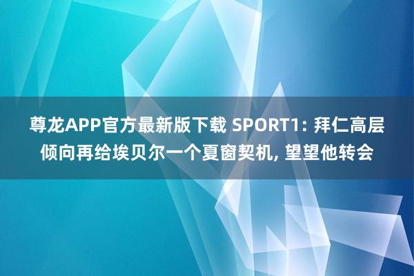 尊龙APP官方最新版下载 SPORT1: 拜仁高层倾向再给埃贝尔一个夏窗契机, 望望他转会