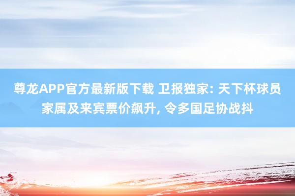 尊龙APP官方最新版下载 卫报独家: 天下杯球员家属及来宾票价飙升， 令多国足协战抖