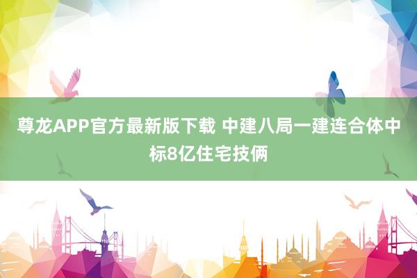 尊龙APP官方最新版下载 中建八局一建连合体中标8亿住宅技俩