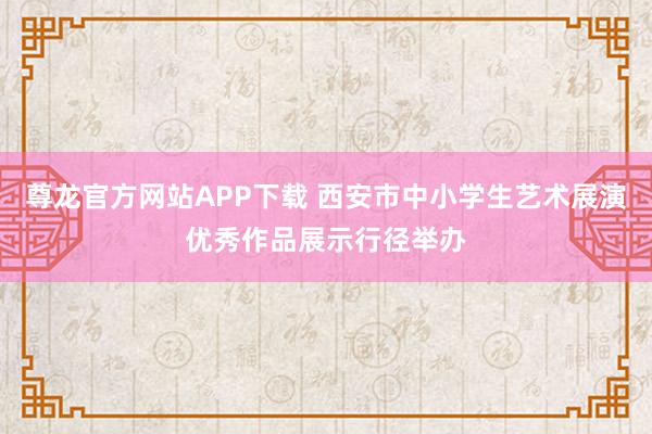 尊龙官方网站APP下载 西安市中小学生艺术展演优秀作品展示行径举办