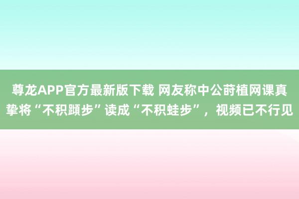 尊龙APP官方最新版下载 网友称中公莳植网课真挚将“不积蹞步”读成“不积蛙步”,视频已不行见