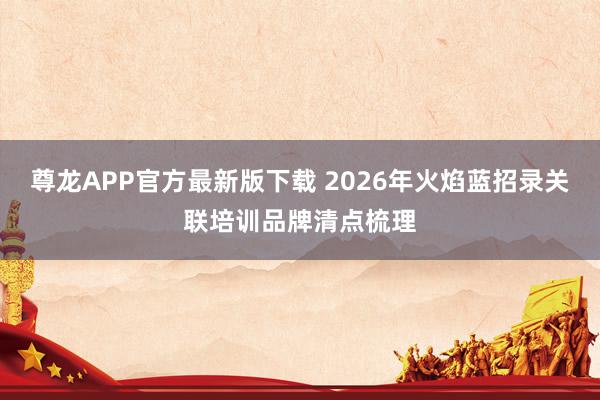 尊龙APP官方最新版下载 2026年火焰蓝招录关联培训品牌清点梳理