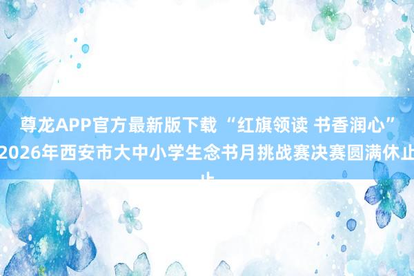 尊龙APP官方最新版下载 “红旗领读 书香润心”2026年西安市大中小学生念书月挑战赛决赛圆满休止