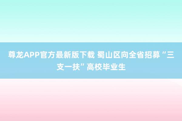 尊龙APP官方最新版下载 蜀山区向全省招募“三支一扶”高校毕业生
