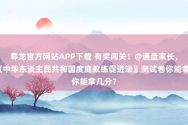 尊龙官方网站APP下载 有奖闯关！@通盘家长，这份《中华东谈主民共和国度庭教练促进法》测试卷你能拿几分？