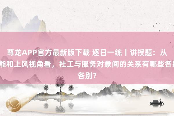 尊龙APP官方最新版下载 逐日一练丨讲授题：从增能和上风视角看，社工与服务对象间的关系有哪些各别？