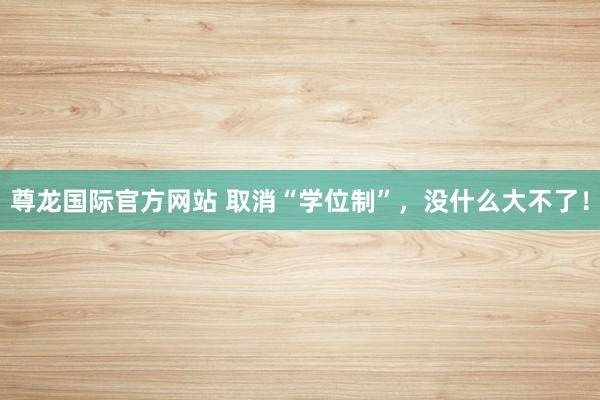 尊龙国际官方网站 取消“学位制”，没什么大不了！