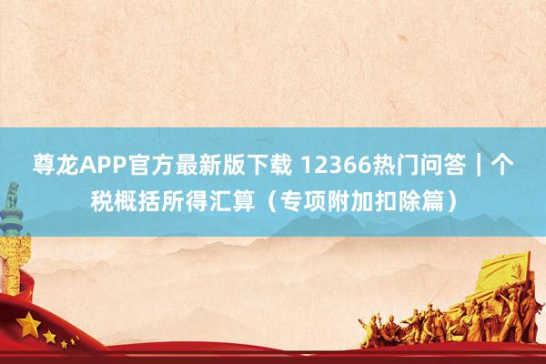 尊龙APP官方最新版下载 12366热门问答｜个税概括所得汇算（专项附加扣除篇）
