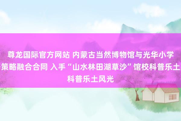 尊龙国际官方网站 内蒙古当然博物馆与光华小学签署策略融合合同 入手“山水林田湖草沙”馆校科普乐土风光