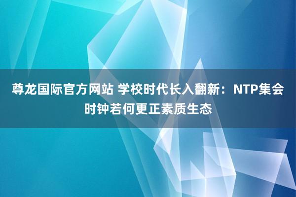 尊龙国际官方网站 学校时代长入翻新：NTP集会时钟若何更正素质生态