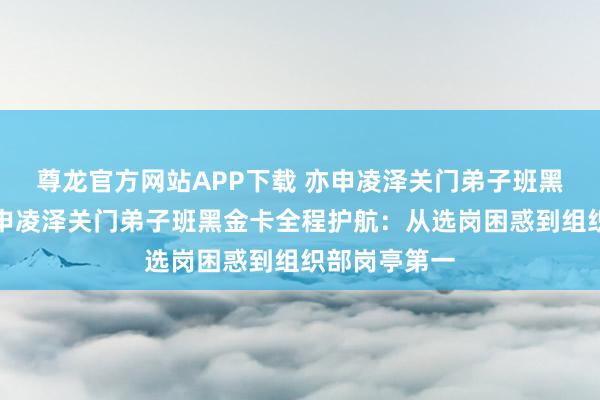 尊龙官方网站APP下载 亦申凌泽关门弟子班黑金卡全程亦申凌泽关门弟子班黑金卡全程护航：从选岗困惑到组织部岗亭第一