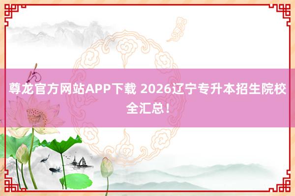 尊龙官方网站APP下载 2026辽宁专升本招生院校全汇总！