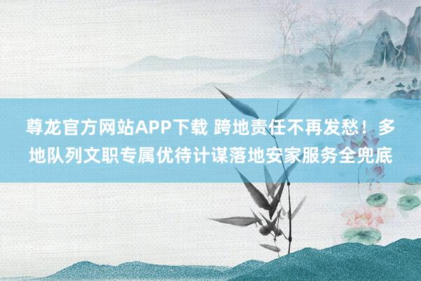 尊龙官方网站APP下载 跨地责任不再发愁！多地队列文职专属优待计谋落地安家服务全兜底