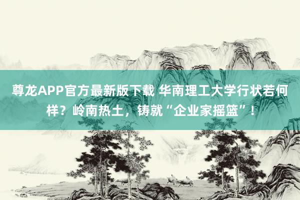 尊龙APP官方最新版下载 华南理工大学行状若何样？岭南热土，铸就“企业家摇篮”！