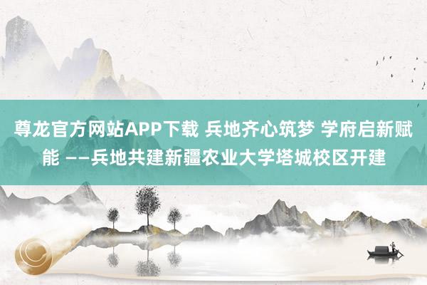 尊龙官方网站APP下载 兵地齐心筑梦 学府启新赋能 ——兵地共建新疆农业大学塔城校区开建
