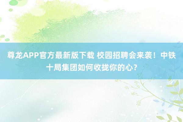 尊龙APP官方最新版下载 校园招聘会来袭！中铁十局集团如何收拢你的心？